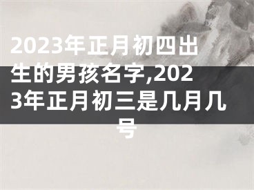 2023年正月初四出生的男孩名字,2023年正月初三是几月几号