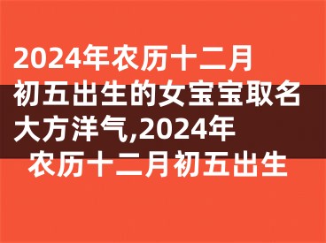 2024年农历十二月初五出生的女宝宝取名大方洋气,2024年农历十二月初五出生