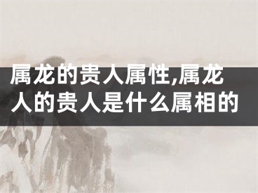 属龙的贵人属性,属龙人的贵人是什么属相的