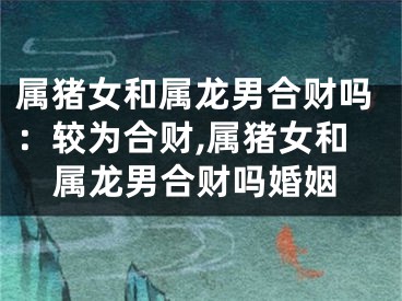 属猪女和属龙男合财吗：较为合财,属猪女和属龙男合财吗婚姻