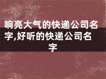 响亮大气的快递公司名字,好听的快递公司名字
