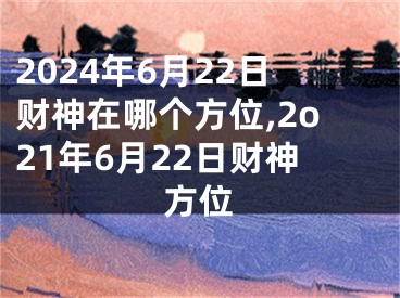 2024年6月22日财神在哪个方位,2o21年6月22日财神方位