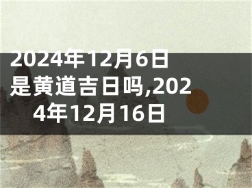 2024年12月6日是黄道吉日吗,2024年12月16日