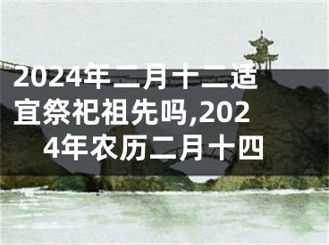 2024年二月十二适宜祭祀祖先吗,2024年农历二月十四