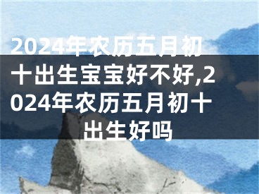 2024年农历五月初十出生宝宝好不好,2024年农历五月初十出生好吗