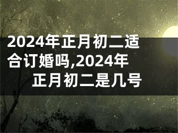 2024年正月初二适合订婚吗,2024年正月初二是几号
