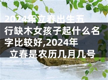 2024年立春出生五行缺木女孩子起什么名字比较好,2024年立春是农历几月几号