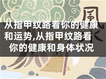 从指甲纹路看你的健康和运势,从指甲纹路看你的健康和身体状况