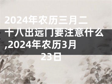 2024年农历三月二十八出远门要注意什么,2024年农历3月23日