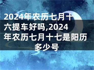 2024年农历七月十六提车好吗,2024年农历七月十七是阳历多少号
