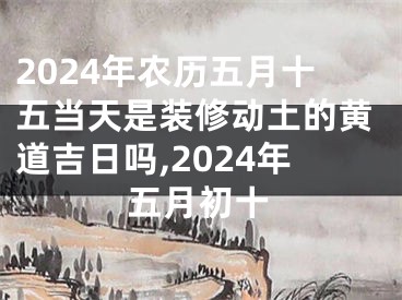 2024年农历五月十五当天是装修动土的黄道吉日吗,2024年五月初十