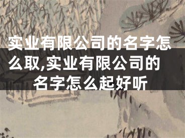实业有限公司的名字怎么取,实业有限公司的名字怎么起好听