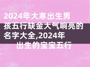 2024年大寒出生男孩五行缺金大气响亮的名字大全,2024年出生的宝宝五行
