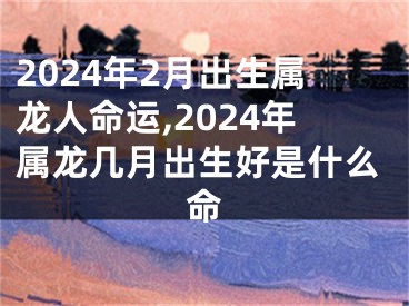 2024年2月出生属龙人命运,2024年属龙几月出生好是什么命