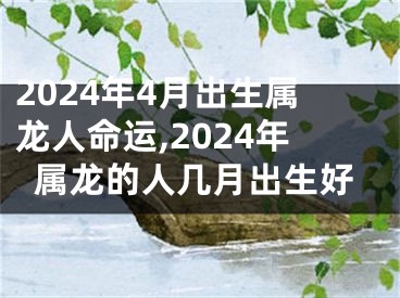 2024年4月出生属龙人命运,2024年属龙的人几月出生好