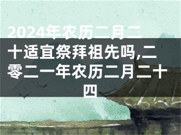2024年农历二月二十适宜祭拜祖先吗,二零二一年农历二月二十四