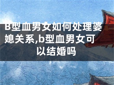 B型血男女如何处理婆媳关系,b型血男女可以结婚吗