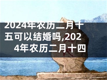 2024年农历二月十五可以结婚吗,2024年农历二月十四
