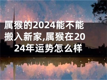 属猴的2024能不能搬入新家,属猴在2024年运势怎么样