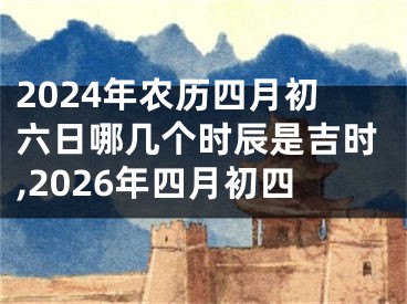 2024年农历四月初六日哪几个时辰是吉时,2026年四月初四