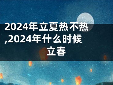 2024年立夏热不热,2024年什么时候立春