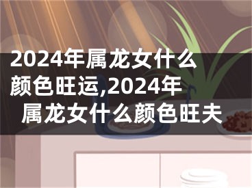2024年属龙女什么颜色旺运,2024年属龙女什么颜色旺夫