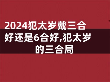 2024犯太岁戴三合好还是6合好,犯太岁的三合局