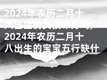 2024年农历二月十八出生的女孩命好吗,2024年农历二月十八出生的宝宝五行缺什么