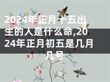 2024年正月十五出生的人是什么命,2024年正月初五是几月几号