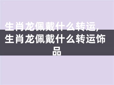 生肖龙佩戴什么转运,生肖龙佩戴什么转运饰品