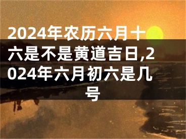2024年农历六月十六是不是黄道吉日,2024年六月初六是几号