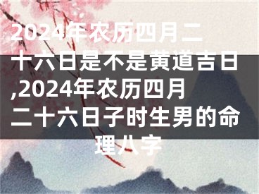 2024年农历四月二十六日是不是黄道吉日,2024年农历四月二十六日子时生男的命理八字