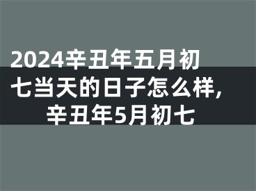 2024辛丑年五月初七当天的日子怎么样,辛丑年5月初七