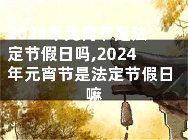 2024年元宵节是法定节假日吗,2024年元宵节是法定节假日嘛
