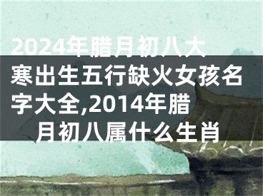 2024年腊月初八大寒出生五行缺火女孩名字大全,2014年腊月初八属什么生肖