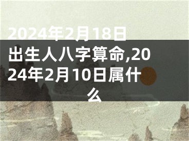 2024年2月18日出生人八字算命,2024年2月10日属什么