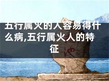 五行属火的人容易得什么病,五行属火人的特征