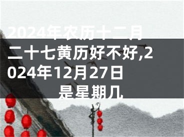 2024年农历十二月二十七黄历好不好,2024年12月27日是星期几