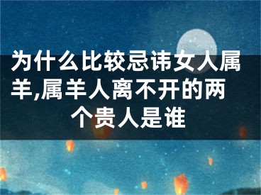 为什么比较忌讳女人属羊,属羊人离不开的两个贵人是谁