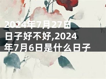2024年7月27日日子好不好,2024年7月6日是什么日子