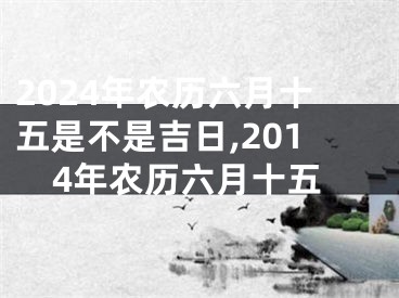 2024年农历六月十五是不是吉日,2014年农历六月十五