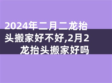 2024年二月二龙抬头搬家好不好,2月2龙抬头搬家好吗
