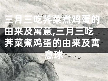 三月三吃荠菜煮鸡蛋的由来及寓意,三月三吃荠菜煮鸡蛋的由来及寓意球