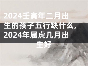 2024壬寅年二月出生的孩子五行缺什么,2024年属虎几月出生好