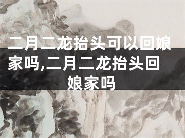 二月二龙抬头可以回娘家吗,二月二龙抬头回娘家吗