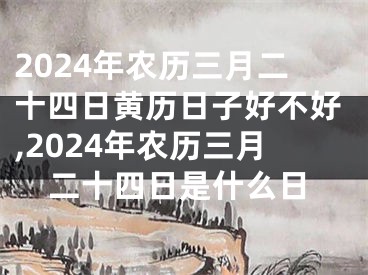 2024年农历三月二十四日黄历日子好不好,2024年农历三月二十四日是什么日