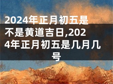 2024年正月初五是不是黄道吉日,2024年正月初五是几月几号