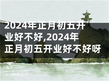2024年正月初五开业好不好,2024年正月初五开业好不好呀