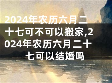 2024年农历六月二十七可不可以搬家,2024年农历六月二十七可以结婚吗