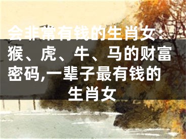 会非常有钱的生肖女：猴、虎、牛、马的财富密码,一辈子最有钱的生肖女